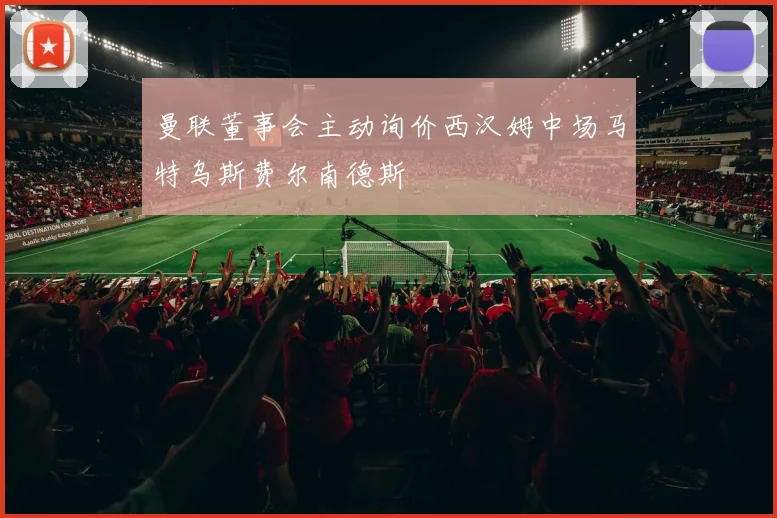 曼联董事会主动询价西汉姆中场马特乌斯费尔南德斯