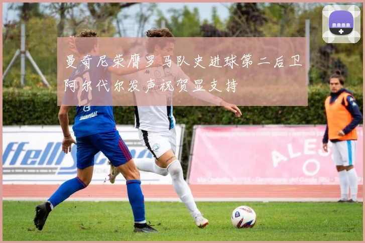 曼奇尼荣膺罗马队史进球第二后卫阿尔代尔发声祝贺显支持