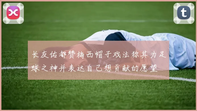 长友佑都赞梅西帽子戏法称其为足球之神并表达自己想贡献的愿望