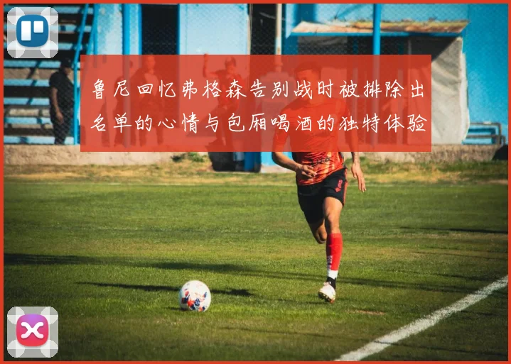 鲁尼回忆弗格森告别战时被排除出名单的心情与包厢喝酒的独特体验
