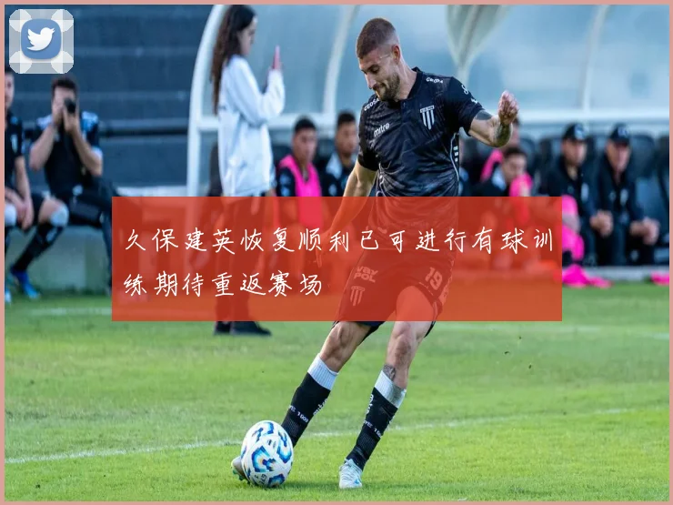 久保建英恢复顺利已可进行有球训练期待重返赛场
