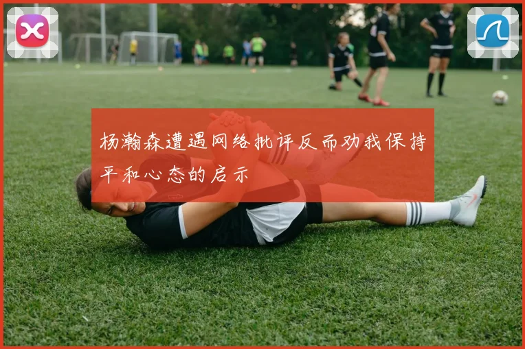 杨瀚森遭遇网络批评反而劝我保持平和心态的启示