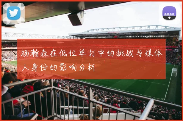 杨瀚森在低位单打中的挑战与媒体人身份的影响分析