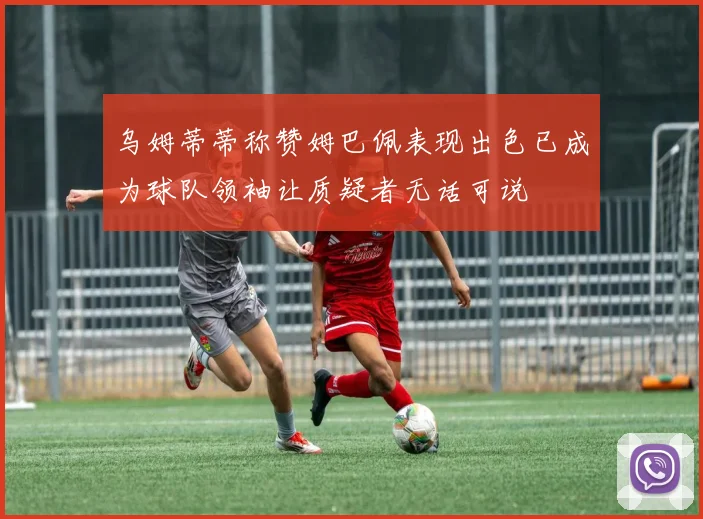 乌姆蒂蒂称赞姆巴佩表现出色已成为球队领袖让质疑者无话可说
