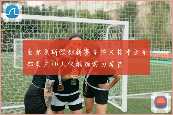 查尔莫斯预测新赛季热火将冲击东部前三76人仅纸面实力居首