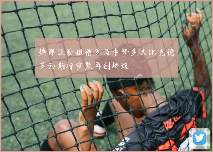 热那亚盼租借罗马中锋多夫比克德罗西期待重聚再创辉煌