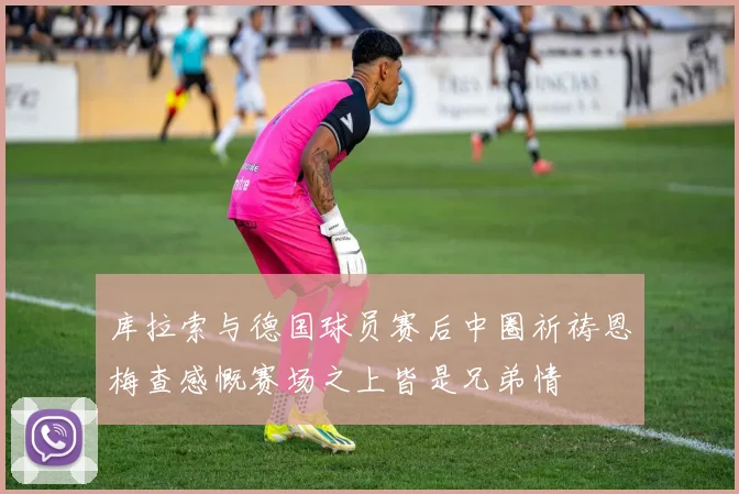 库拉索与德国球员赛后中圈祈祷恩梅查感慨赛场之上皆是兄弟情