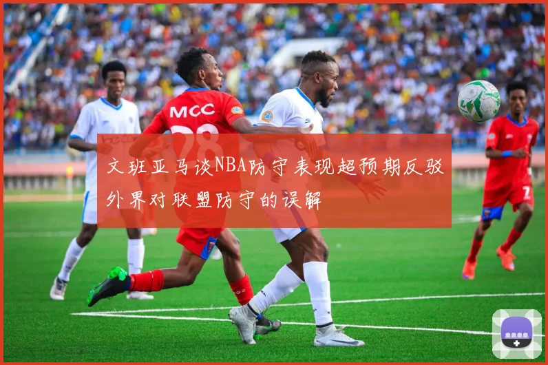 文班亚马谈NBA防守表现超预期反驳外界对联盟防守的误解