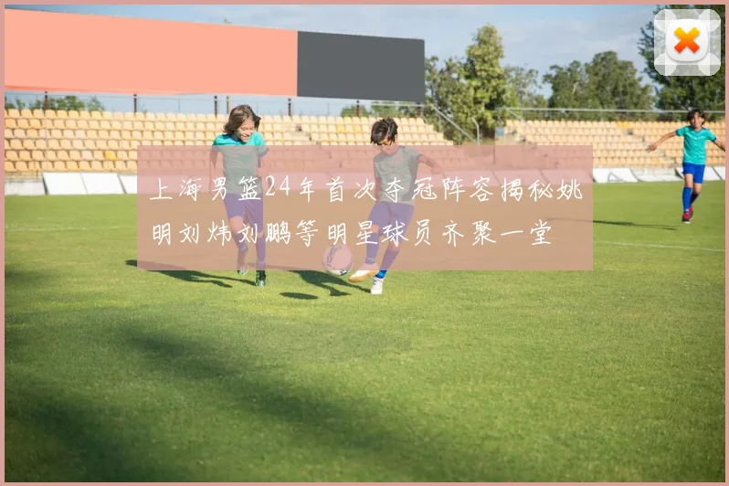 上海男篮24年首次夺冠阵容揭秘姚明刘炜刘鹏等明星球员齐聚一堂