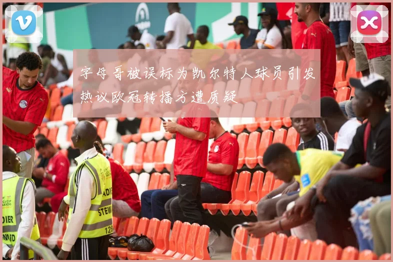 字母哥被误标为凯尔特人球员引发热议欧冠转播方遭质疑