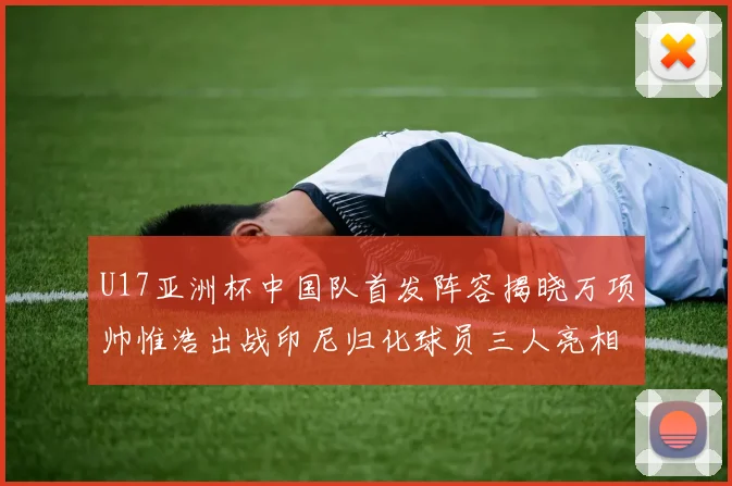 U17亚洲杯中国队首发阵容揭晓万项帅惟浩出战印尼归化球员三人亮相