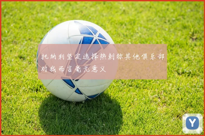 托纳利坚定选择热刺称其他俱乐部对我而言毫无意义