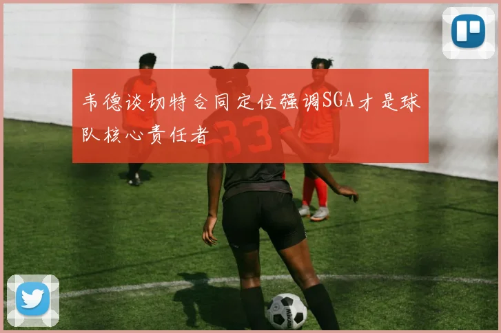 韦德谈切特合同定位强调SGA才是球队核心责任者
