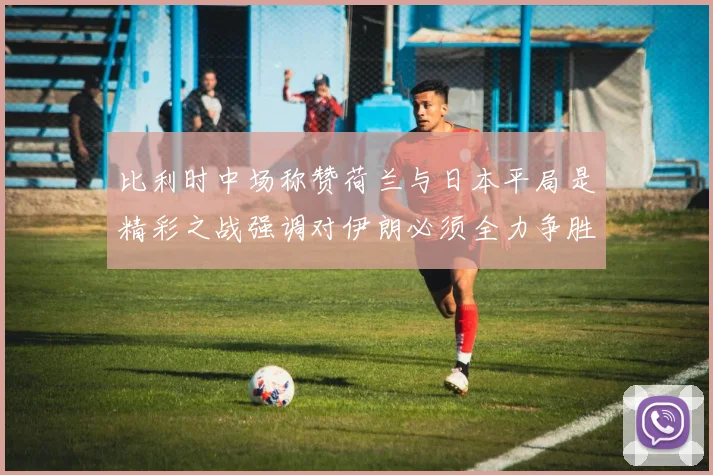 比利时中场称赞荷兰与日本平局是精彩之战强调对伊朗必须全力争胜