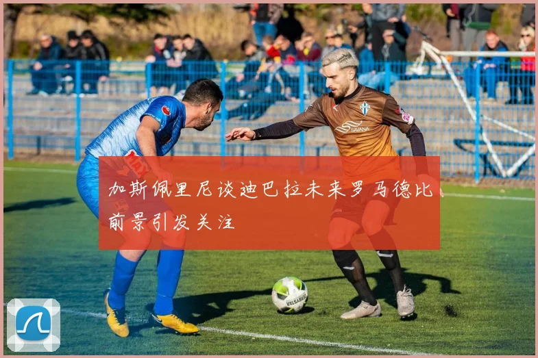 加斯佩里尼谈迪巴拉未来罗马德比前景引发关注