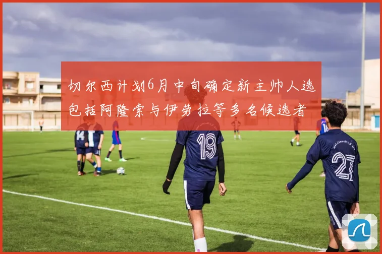 切尔西计划6月中旬确定新主帅人选包括阿隆索与伊劳拉等多名候选者