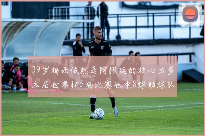 39岁梅西依然是阿根廷的核心力量本届世界杯5场比赛独中8球助球队狂轰14球