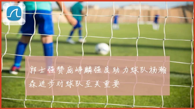 郭士强赞庞峥麟强度助力球队杨瀚森进步对球队至关重要